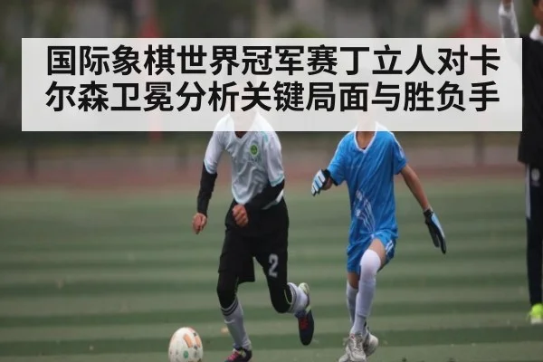 国际象棋世界冠军赛丁立人对卡尔森卫冕分析关键局面与胜负手
